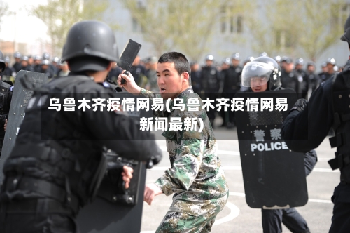 乌鲁木齐疫情网易(乌鲁木齐疫情网易新闻最新)-第2张图片