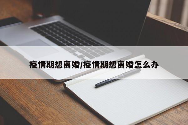 疫情期想离婚/疫情期想离婚怎么办
